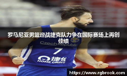 罗马尼亚男篮迎战捷克队力争在国际赛场上再创佳绩